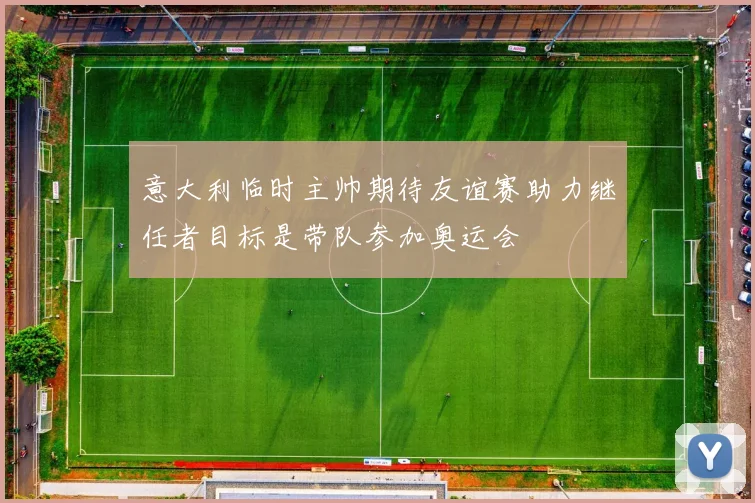 意大利临时主帅期待友谊赛助力继任者目标是带队参加奥运会