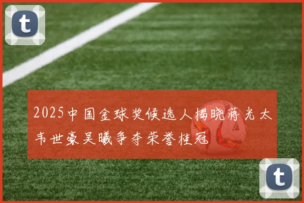 2025中国金球奖候选人揭晓蒋光太韦世豪吴曦争夺荣誉桂冠