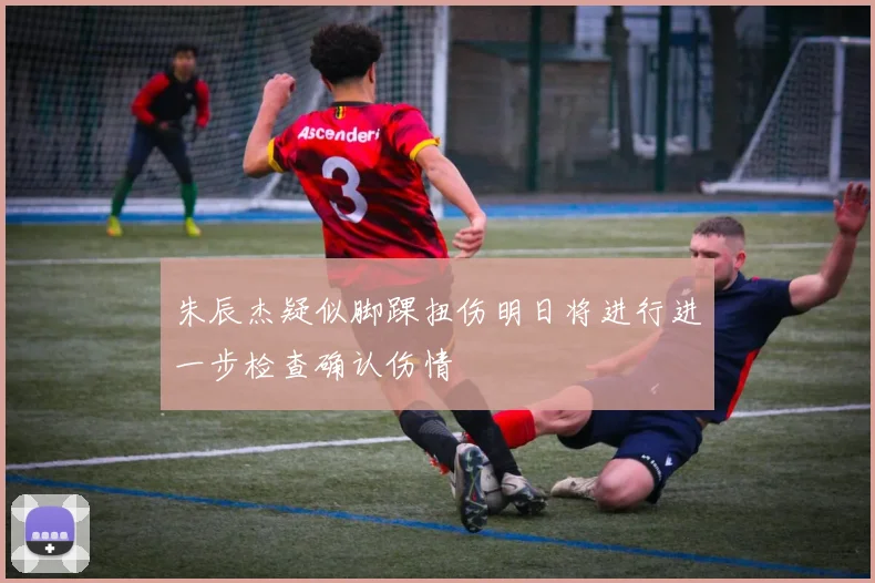 朱辰杰疑似脚踝扭伤明日将进行进一步检查确认伤情