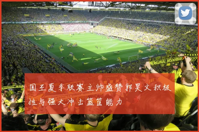 国王夏季联赛主帅盛赞郭昊文积极性与强大冲击篮筐能力