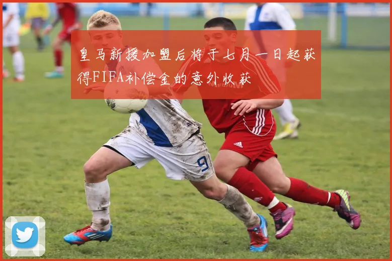 皇马新援加盟后将于七月一日起获得FIFA补偿金的意外收获