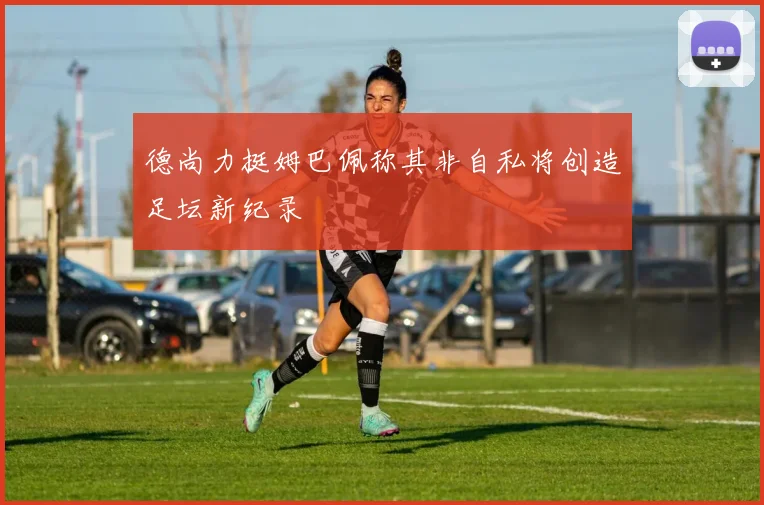 德尚力挺姆巴佩称其非自私将创造足坛新纪录