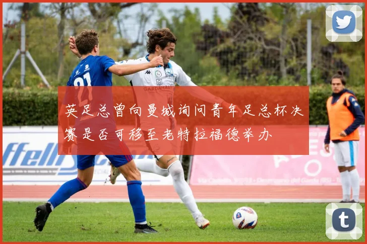 英足总曾向曼城询问青年足总杯决赛是否可移至老特拉福德举办
