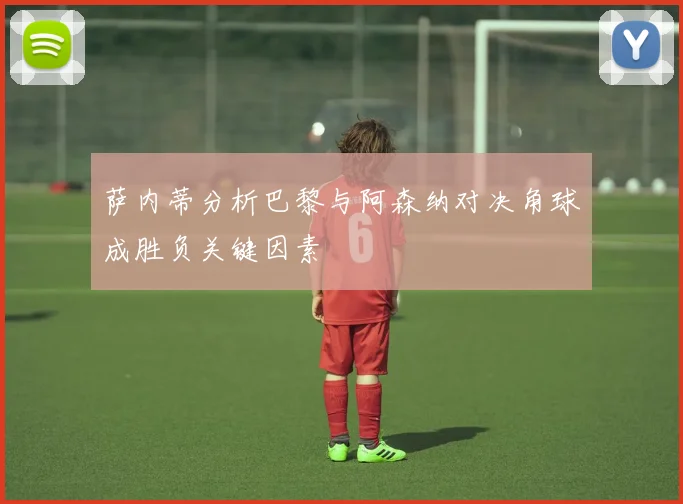 萨内蒂分析巴黎与阿森纳对决角球成胜负关键因素