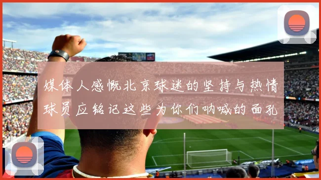 媒体人感慨北京球迷的坚持与热情球员应铭记这些为你们呐喊的面孔