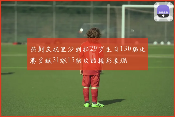 热刺庆祝里沙利松29岁生日130场比赛贡献31球15助攻的精彩表现