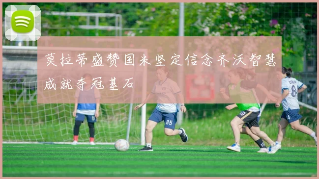 莫拉蒂盛赞国米坚定信念齐沃智慧成就夺冠基石