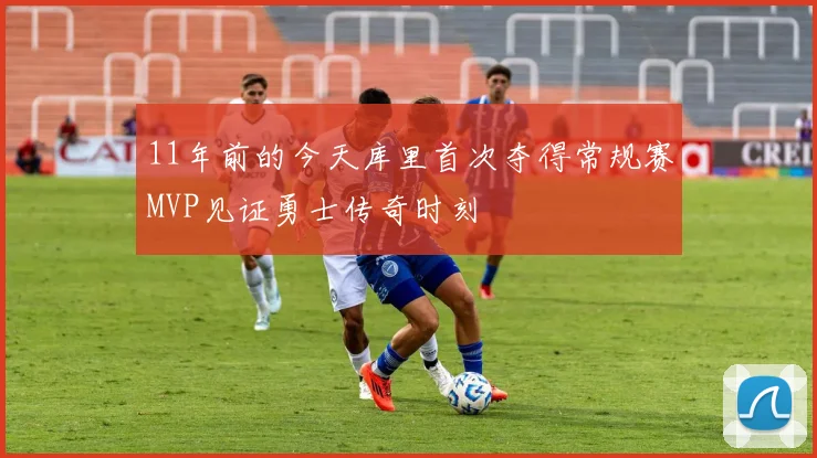 11年前的今天库里首次夺得常规赛MVP见证勇士传奇时刻