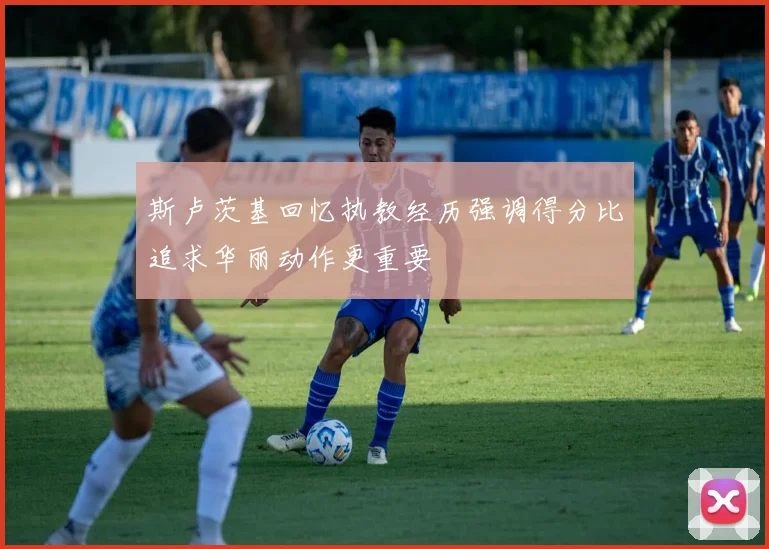 斯卢茨基回忆执教经历强调得分比追求华丽动作更重要