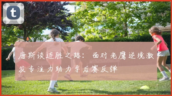 唐斯谈连胜之路：面对老鹰逆境激发专注力助力季后赛反弹