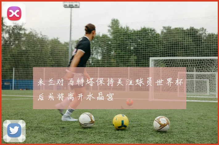 米兰对马特塔保持关注球员世界杯后或将离开水晶宫