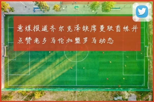 意媒报道齐尔克泽缺席曼联首练并点赞老乡马伦加盟罗马动态
