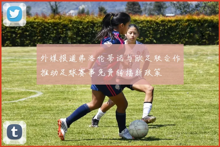 外媒报道弗洛伦蒂诺与欧足联合作推动足球赛事免费转播新政策