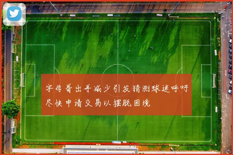 字母哥出手减少引发猜测球迷呼吁尽快申请交易以摆脱困境