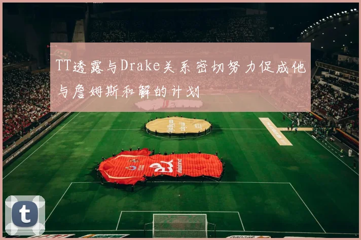 TT透露与Drake关系密切努力促成他与詹姆斯和解的计划