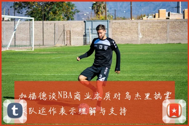 加福德谈NBA商业本质对乌杰里执掌球队运作表示理解与支持
