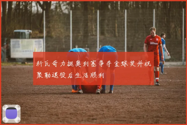 科瓦奇力挺奥利塞争夺金球奖并祝聚勒退役后生活顺利