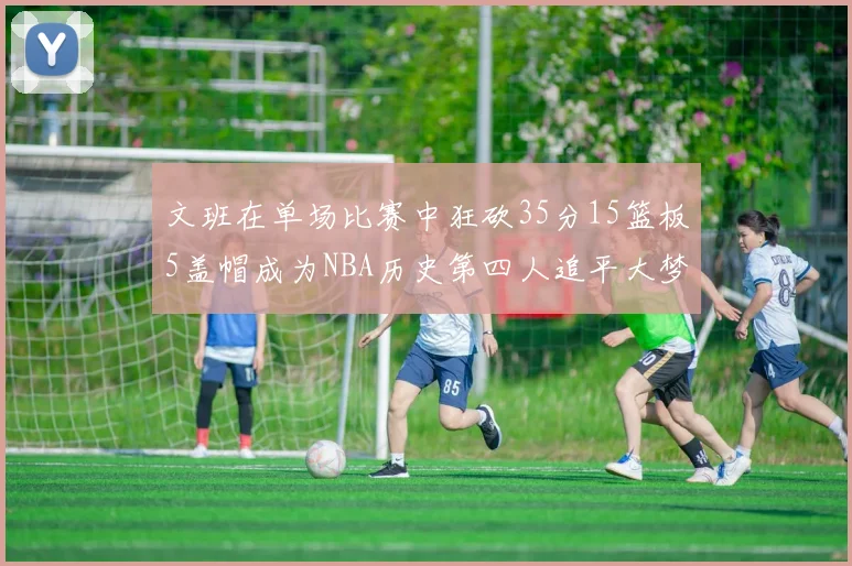 文班在单场比赛中狂砍35分15篮板5盖帽成为NBA历史第四人追平大梦鲨鱼天勾