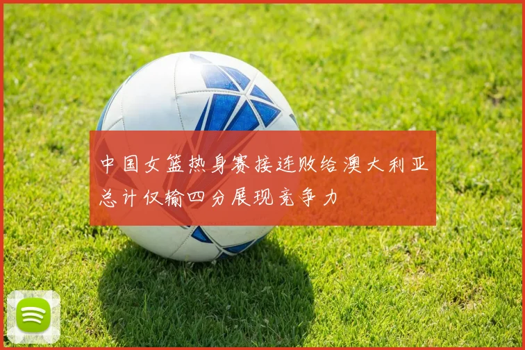 中国女篮热身赛接连败给澳大利亚总计仅输四分展现竞争力