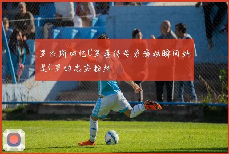 罗杰斯回忆C罗善待母亲感动瞬间她是C罗的忠实粉丝
