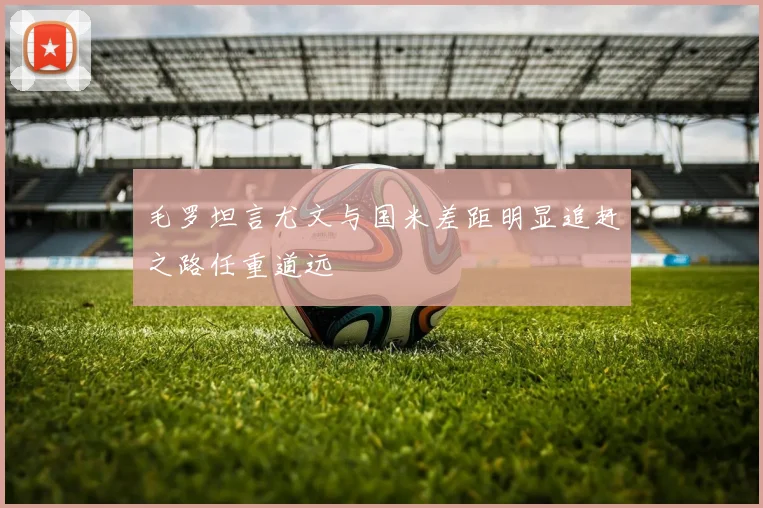 毛罗坦言尤文与国米差距明显追赶之路任重道远