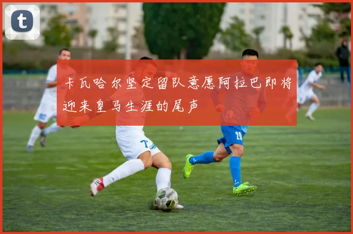 卡瓦哈尔坚定留队意愿阿拉巴即将迎来皇马生涯的尾声